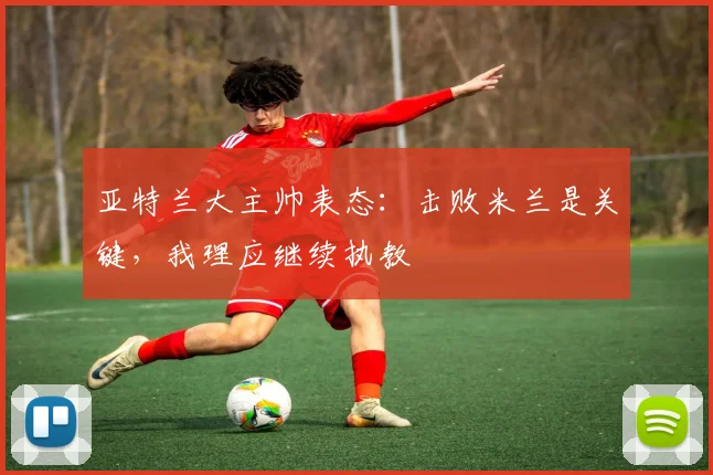亚特兰大主帅表态：击败米兰是关键，我理应继续执教