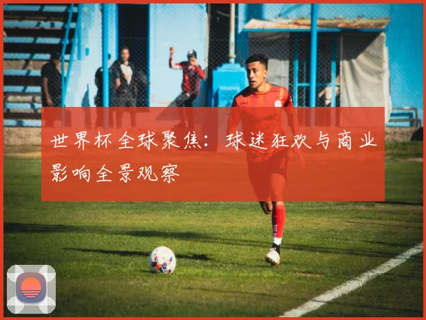世界杯全球聚焦：球迷狂欢与商业影响全景观察