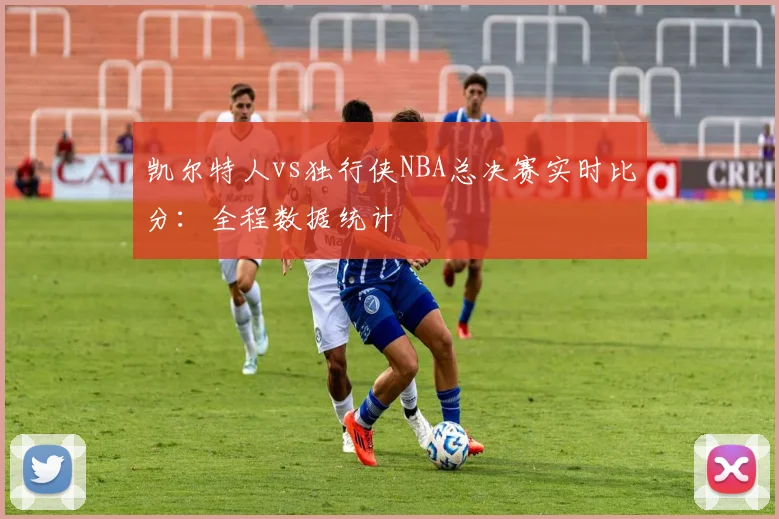 凯尔特人vs独行侠NBA总决赛实时比分：全程数据统计