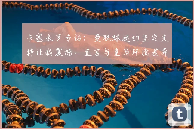 卡塞米罗专访：曼联球迷的坚定支持让我震撼，直言与皇马环境差异明显