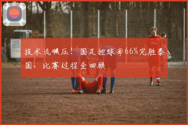 技术流碾压！国足控球率66%完胜泰国，比赛过程全回顾
