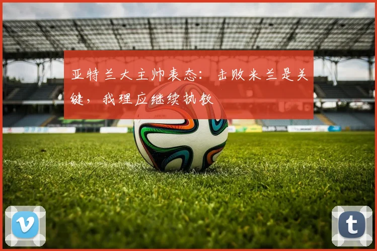 亚特兰大主帅表态：击败米兰是关键，我理应继续执教