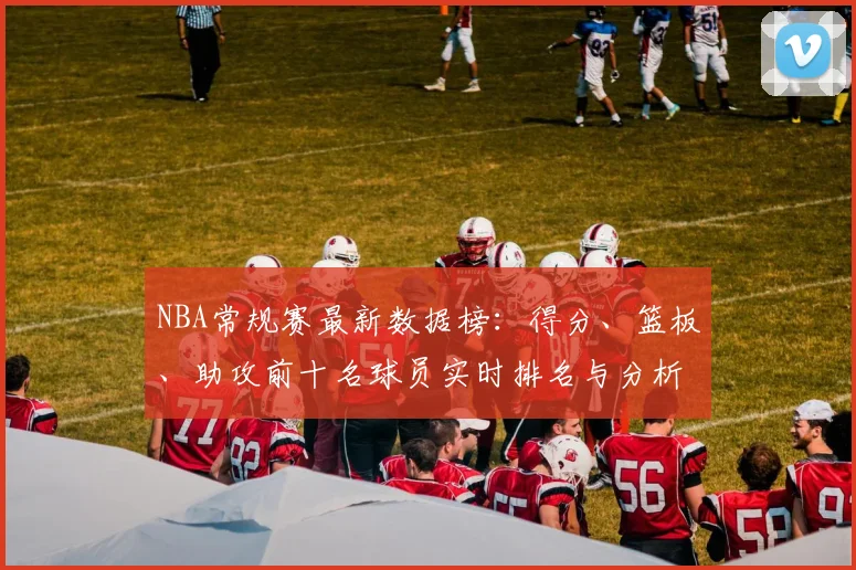 NBA常规赛最新数据榜：得分、篮板、助攻前十名球员实时排名与分析