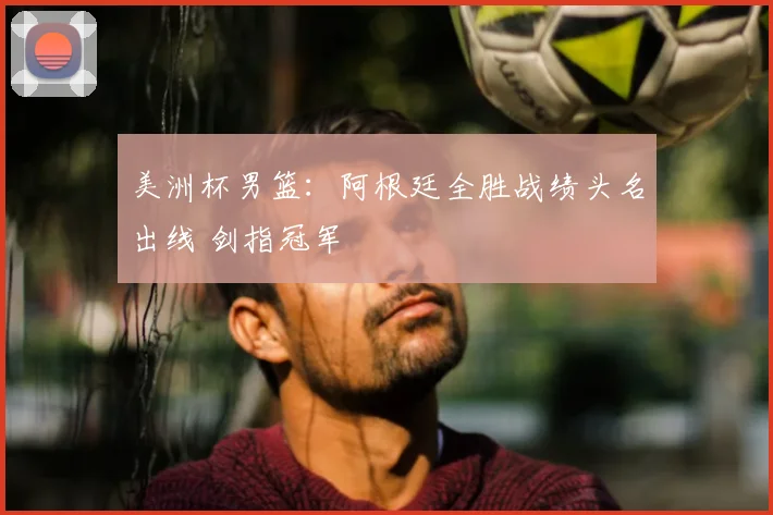 美洲杯男篮：阿根廷全胜战绩头名出线 剑指冠军