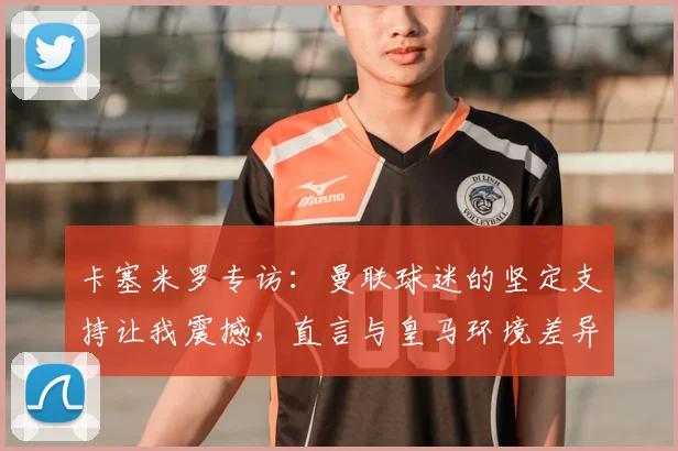 卡塞米罗专访：曼联球迷的坚定支持让我震撼，直言与皇马环境差异明显