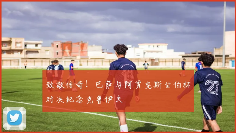 致敬传奇！巴萨与阿贾克斯甘伯杯对决纪念克鲁伊夫